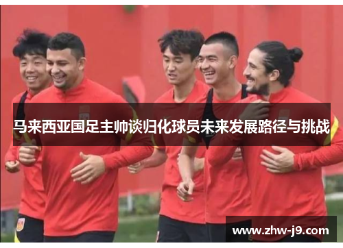马来西亚国足主帅谈归化球员未来发展路径与挑战