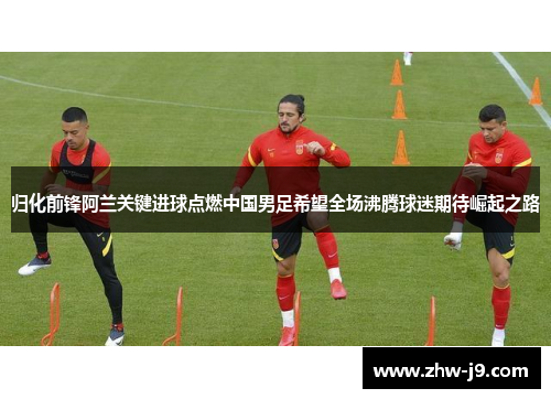 归化前锋阿兰关键进球点燃中国男足希望全场沸腾球迷期待崛起之路