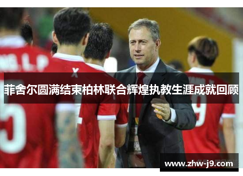 菲舍尔圆满结束柏林联合辉煌执教生涯成就回顾