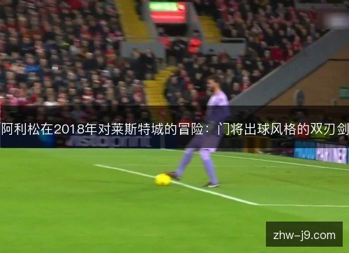 阿利松在2018年对莱斯特城的冒险:门将出球风格的双刃剑 阿利松在2018年对莱斯特城的冒险:门将出球风格的双刃剑